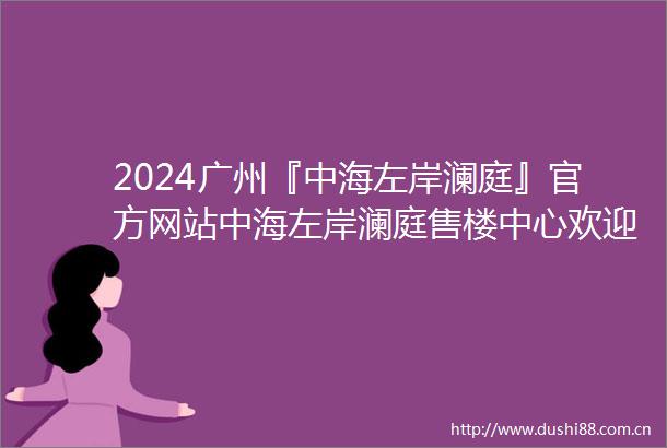 2024广州『中海左岸澜庭』官方网站中海左岸澜庭售楼中心欢迎您