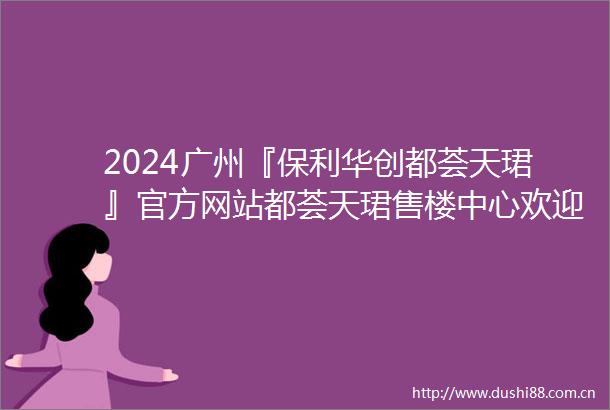 2024广州『保利华创都荟天珺』官方网站都荟天珺售楼中心欢迎您