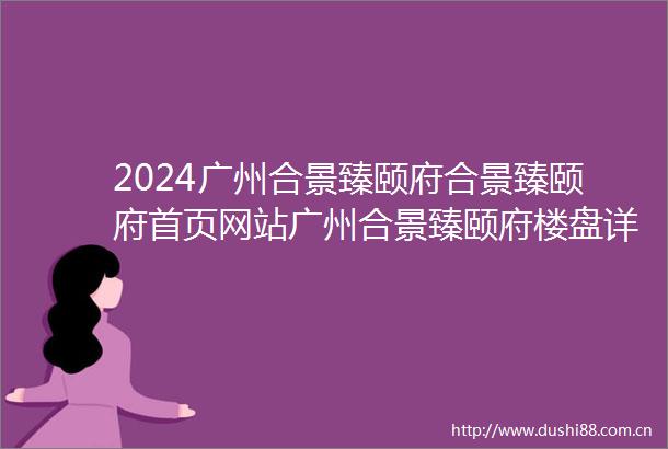 2024广州合景臻颐府合景臻颐府首页网站广州合景臻颐府楼盘详情配套