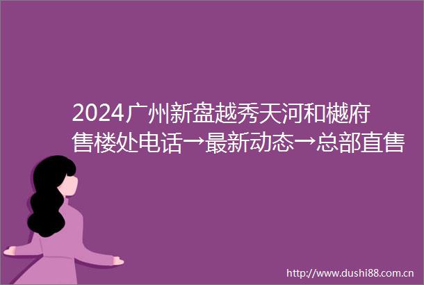 2024广州新盘越秀天河和樾府售楼处电话→最新动态→总部直售24小时电话