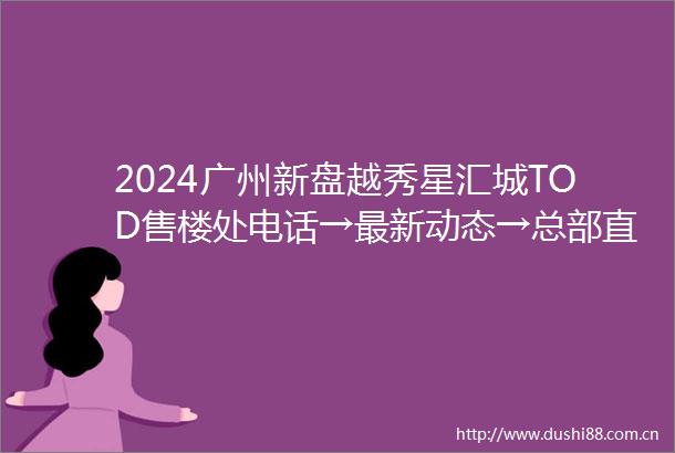 2024广州新盘越秀星汇城TOD售楼处电话→最新动态→总部直售24小时电话