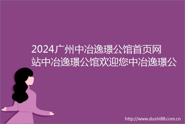 2024广州中冶逸璟公馆首页网站中冶逸璟公馆欢迎您中冶逸璟公馆楼盘详情