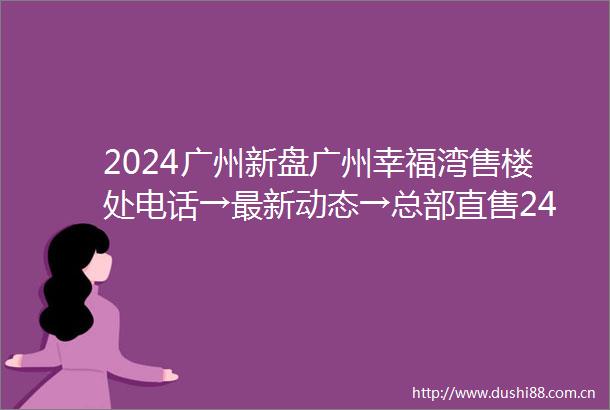 2024广州新盘广州幸福湾售楼处电话→最新动态→总部直售24小时电话