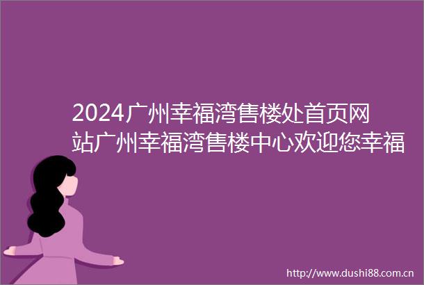 2024广州幸福湾售楼处首页网站广州幸福湾售楼中心欢迎您幸福湾楼盘详情