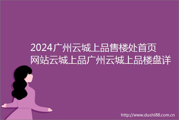 2024广州云城上品售楼处首页网站云城上品广州云城上品楼盘详情价格户型