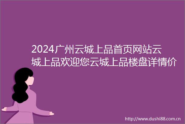 2024广州云城上品首页网站云城上品欢迎您云城上品楼盘详情价格户型