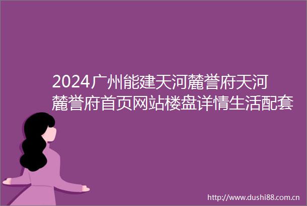 2024广州能建天河麓誉府天河麓誉府首页网站楼盘详情生活配套楼盘地址