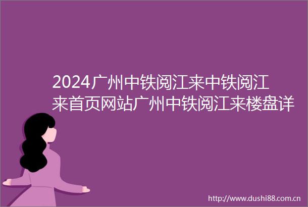 2024广州中铁阅江来中铁阅江来首页网站广州中铁阅江来楼盘详情配套