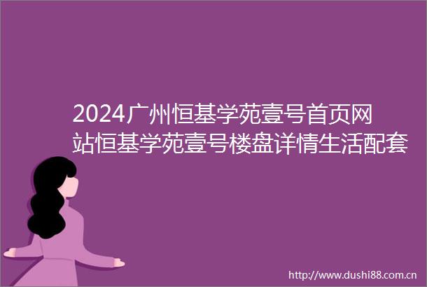 2024广州恒基学苑壹号首页网站恒基学苑壹号楼盘详情生活配套楼盘地址