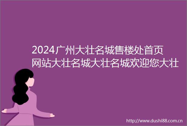 2024广州大壮名城售楼处首页网站大壮名城大壮名城欢迎您大壮名城楼盘详情价格户型售楼处