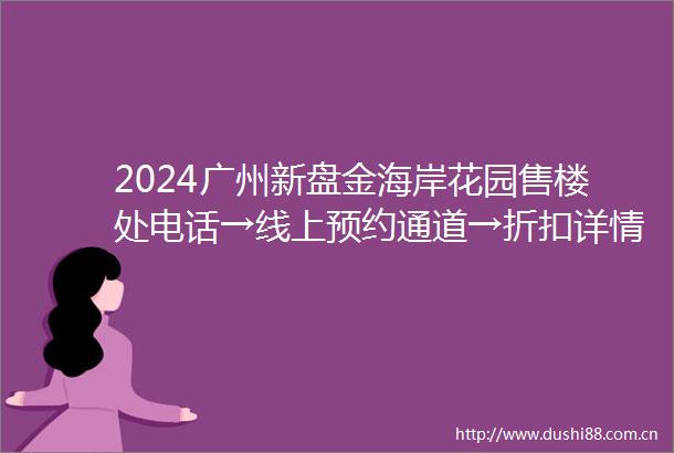 2024广州新盘金海岸花园售楼处电话→线上预约通道→折扣详情→点击进入