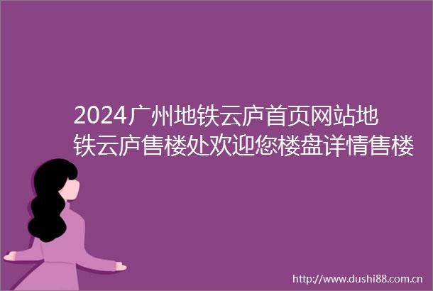 2024广州地铁云庐首页网站地铁云庐售楼处欢迎您楼盘详情售楼处电话