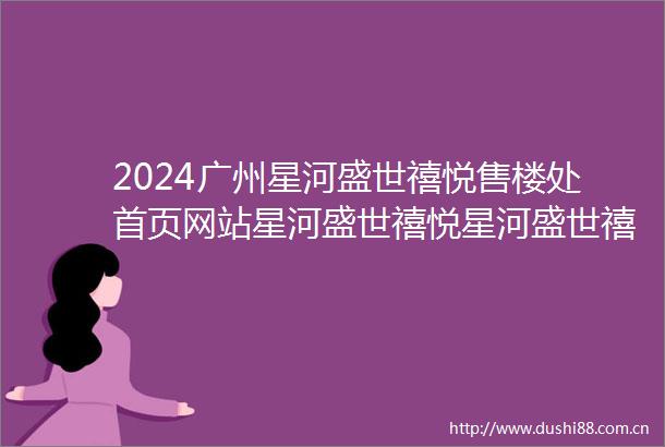 2024广州星河盛世禧悦售楼处首页网站星河盛世禧悦星河盛世禧悦欢迎您楼盘详情价格户型售楼处