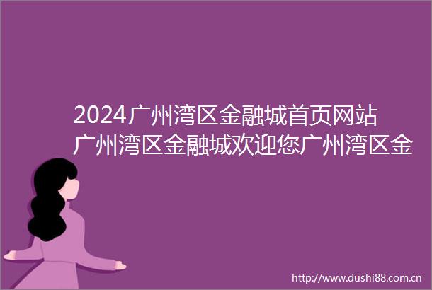 2024广州湾区金融城首页网站广州湾区金融城欢迎您广州湾区金融城楼盘详情