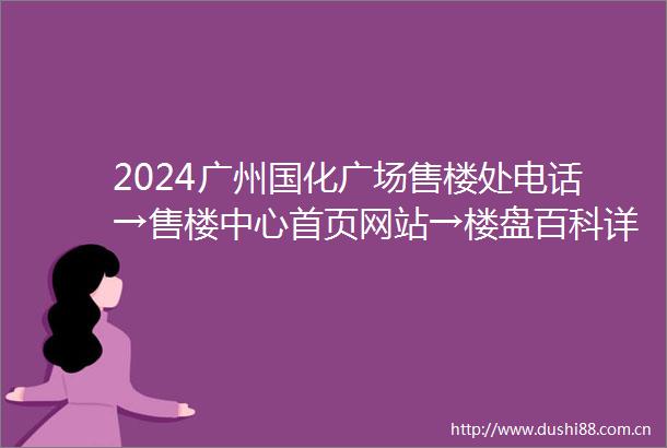 2024广州国化广场售楼处电话→售楼中心首页网站→楼盘百科详情→24小时电话