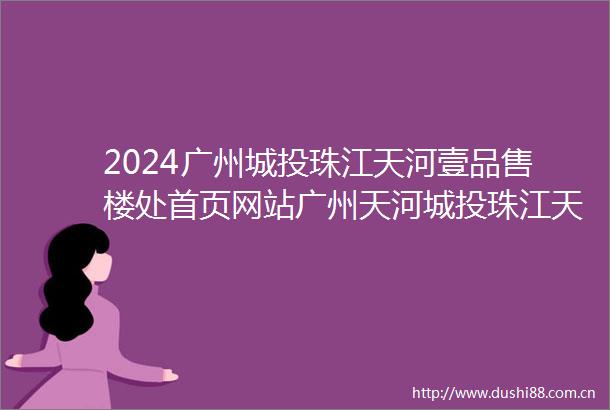 2024广州城投珠江天河壹品售楼处首页网站广州天河城投珠江天河壹品楼盘详情城投珠江天河壹品欢迎您