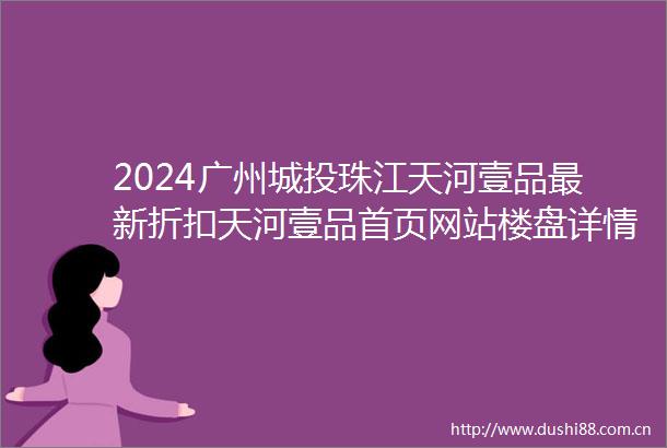 2024广州城投珠江天河壹品最新折扣天河壹品首页网站楼盘详情价格户型