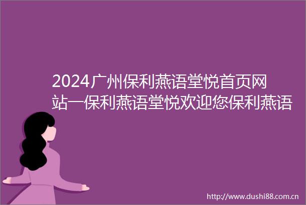 2024广州保利燕语堂悦首页网站一保利燕语堂悦欢迎您保利燕语堂悦楼盘详情价格户型