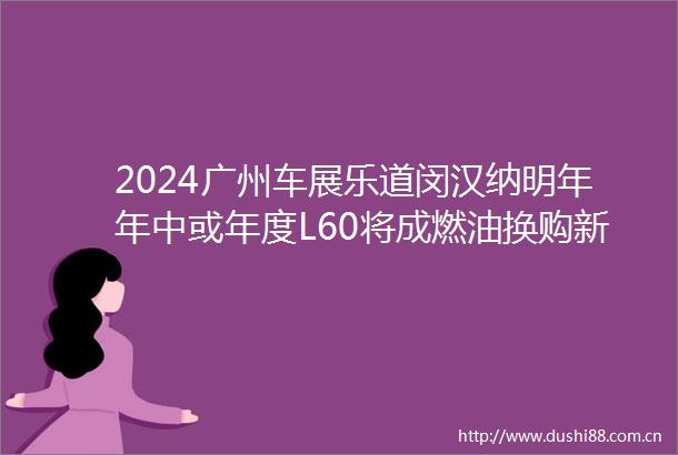 2024广州车展乐道闵汉纳明年年中或年度L60将成燃油换购新能源的首选第二款车的形态会有很大不同