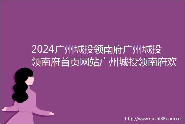 2024广州城投领南府广州城投领南府首页网站广州城投领南府欢迎您广州城投领南府楼盘详情价格户型