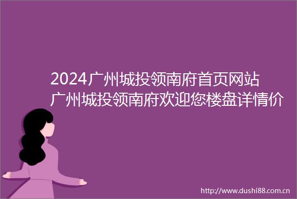 2024广州城投领南府首页网站广州城投领南府欢迎您楼盘详情价格户型