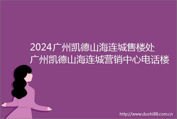 2024广州凯德山海连城售楼处广州凯德山海连城营销中心电话楼盘详情户型价格