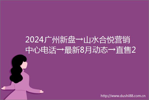 2024广州新盘→山水合悦营销中心电话→最新8月动态→直售24小时电话