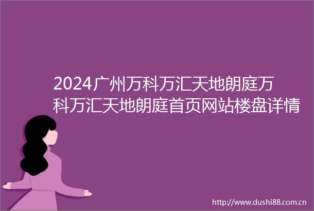 2024广州万科万汇天地朗庭万科万汇天地朗庭首页网站楼盘详情户型配套