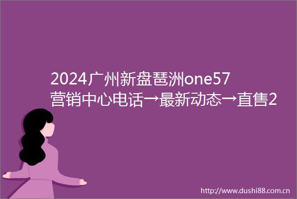 2024广州新盘琶洲one57营销中心电话→最新动态→直售24小时电话