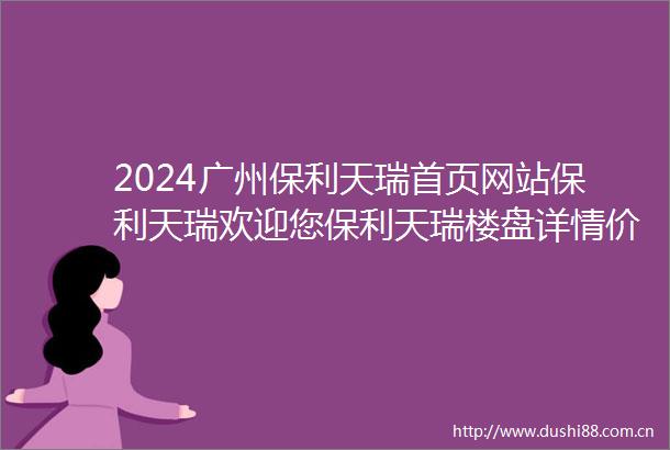 2024广州保利天瑞首页网站保利天瑞欢迎您保利天瑞楼盘详情价格户型