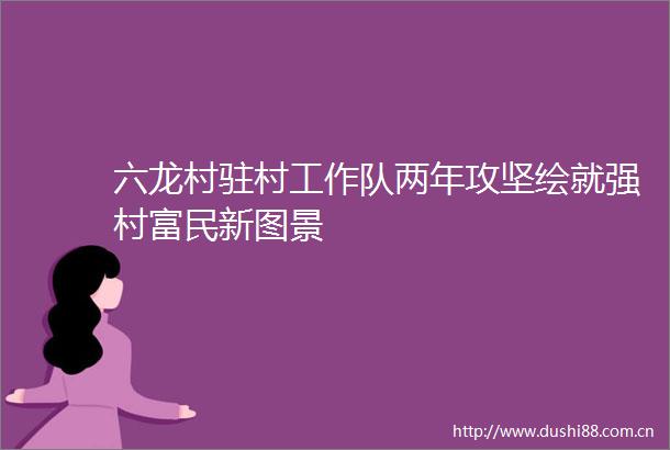 六龙村驻村工作队两年攻坚绘就强村富民新图景