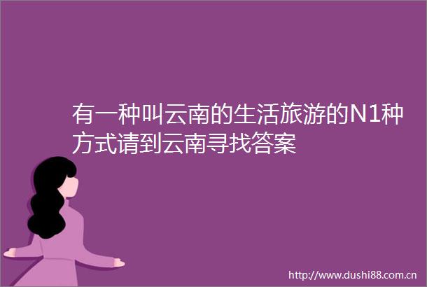 有一种叫云南的生活旅游的N1种方式请到云南寻找答案
