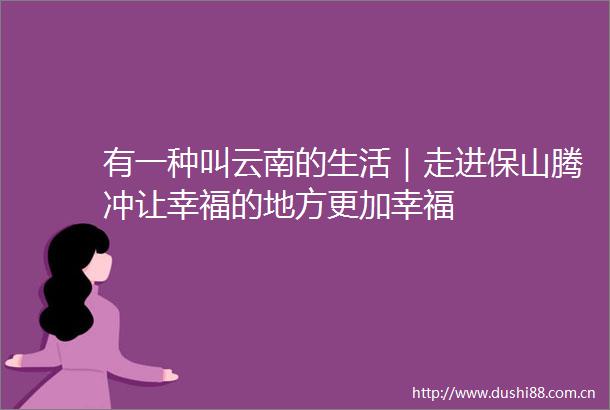 有一种叫云南的生活｜走进保山腾冲让幸福的地方更加幸福