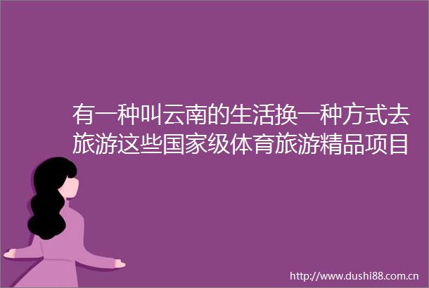 有一种叫云南的生活换一种方式去旅游这些级体育旅游精品项目等你来玩