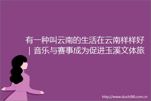 有一种叫云南的生活在云南样样好｜音乐与赛事成为促进玉溪文体旅融合发展的流量密码