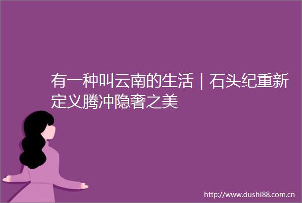 有一种叫云南的生活｜石头纪重新定义腾冲隐奢之美