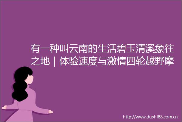 有一种叫云南的生活碧玉清溪象往之地｜体验速度与四轮越野摩托车约起来