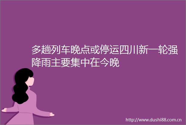 多趟列车晚点或停运四川新一轮强降雨主要集中在今晚