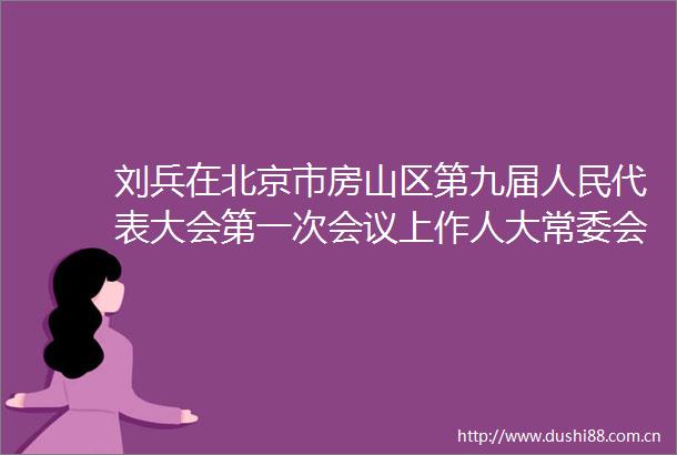 刘兵在北京市房山区第九届代表大会第一次会议上作人大常委会工作报告