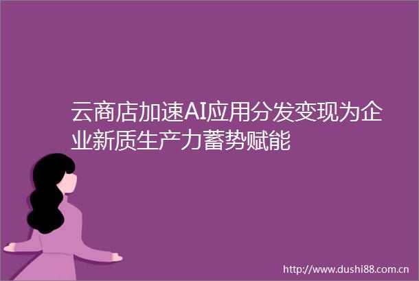 云商店加速AI应用分发变现为企业新质生产力蓄势赋能