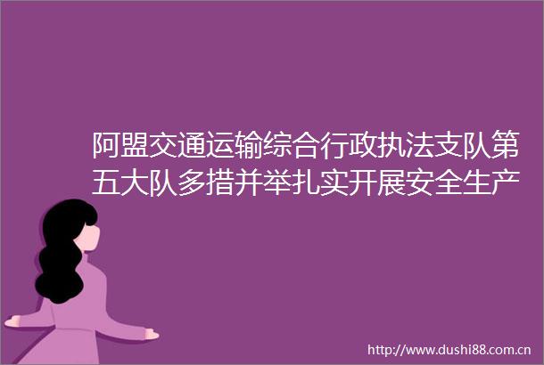 阿盟交通运输综合行政支队第五大队多措并举扎实开展安全生产月活动