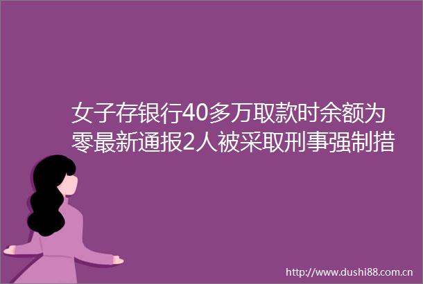 女子存银行40多万取款时余额为零最新通报2人被采取刑事强制措施均非银行工作人员