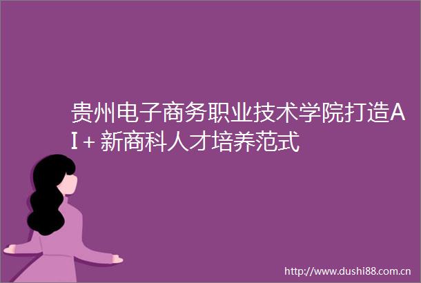 贵州电子商务职业技术学院打造AI＋新商科人才培养范式