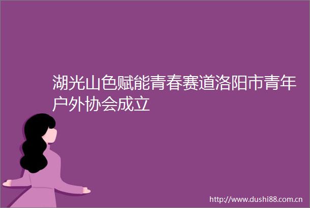 湖光山色赋能青春赛道洛阳市青年户外协会成立
