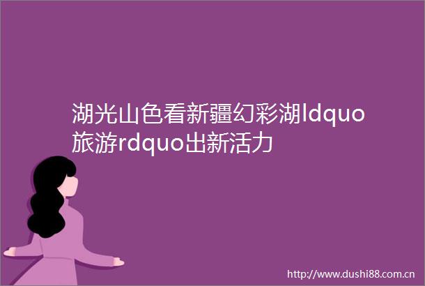 湖光山色看新疆幻彩湖ldquo旅游rdquo出新活力
