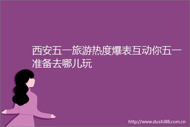 西安五一旅游热度爆表互动你五一准备去哪儿玩