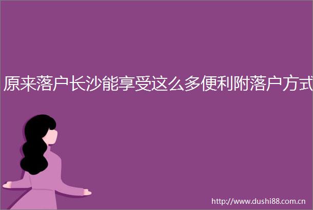 原来落户长沙能享受这么多便利附落户方式