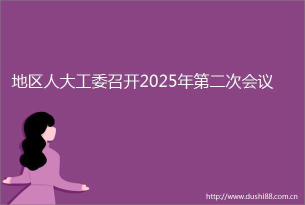 地区人大工委召开2025年第二次会议