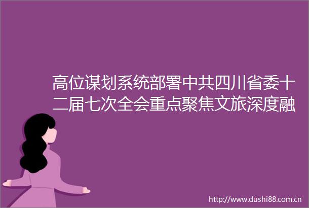 高位谋划系统部署四川省委十二届七次全会重点聚焦文旅深度融合发展