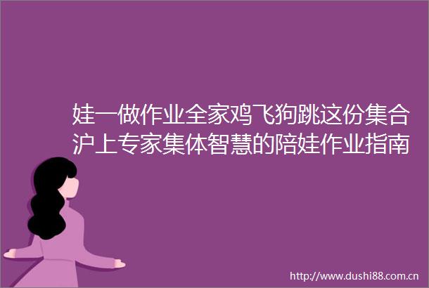 娃一做作业全家鸡飞狗跳这份集合沪上专家集体智慧的陪娃作业指南请收好